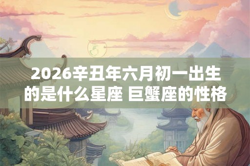 2026辛丑年六月初一出生的是什么星座 巨蟹座的性格怎么样