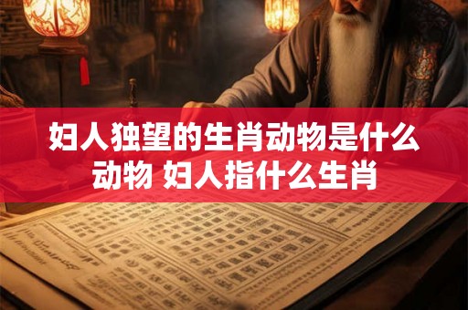 妇人独望的生肖动物是什么动物 妇人指什么生肖 妇人独望的生肖动物是什么动物 妇人指什么生肖