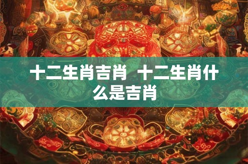 十二生肖吉肖  十二生肖什么是吉肖