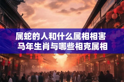 属蛇的人和什么属相相害 马年生肖与哪些相克属相