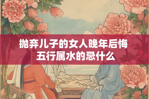抛弃儿子的女人晚年后悔  五行属水的忌什么