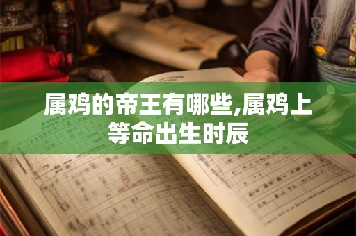 属鸡的帝王有哪些,属鸡上等命出生时辰 属鸡的帝王有哪些,属鸡上等命出生时辰
