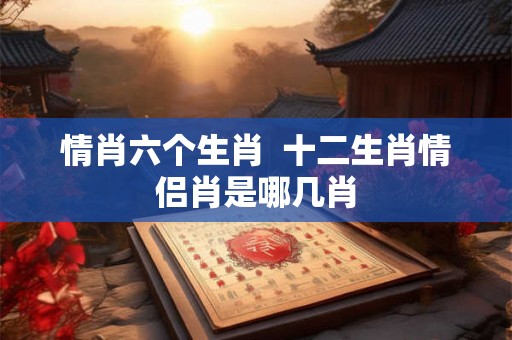 情肖六个生肖 十二生肖情侣肖是哪几肖 情肖六个生肖 十二生肖情侣肖是哪几肖