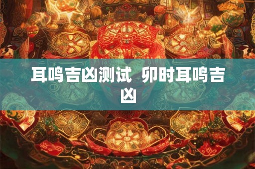 耳鸣吉凶测试  卯时耳鸣吉凶