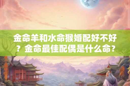 金命羊和水命猴婚配好不好？金命最佳配偶是什么命？