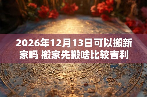 2026年12月13日可以搬新家吗 搬家先搬啥比较吉利