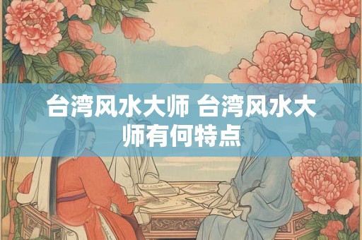 台湾风水大师 台湾风水大师有何特点 台湾风水大师 台湾风水大师有何特点