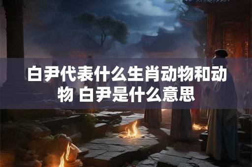 白尹代表什么生肖动物和动物 白尹是什么意思
