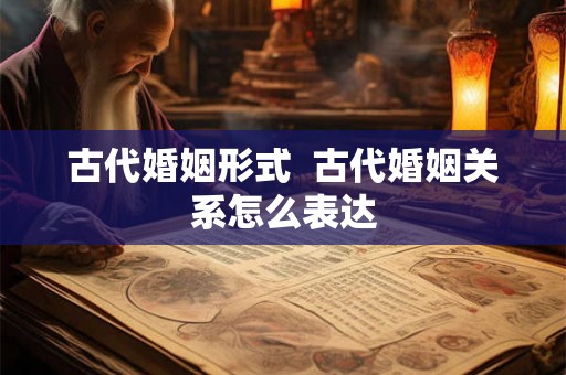 古代婚姻形式 古代婚姻关系怎么表达 古代婚姻形式 古代婚姻关系怎么表达