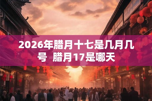 2026年腊月十七是几月几号  腊月17是哪天