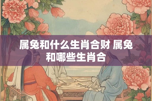 属兔和什么生肖合财 属兔和哪些生肖合 属兔和什么生肖合财 属兔和哪些生肖合