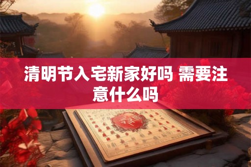 清明节入宅新家好吗 需要注意什么吗 清明节入宅新家好吗 需要注意什么吗