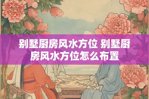 别墅厨房风水方位 别墅厨房风水方位怎么布置