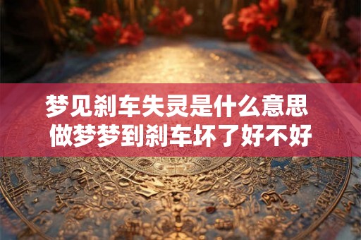 梦见刹车失灵是什么意思 做梦梦到刹车坏了好不好 梦见刹车失灵是什么意思 做梦梦到刹车坏了好不好
