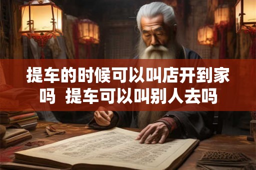 提车的时候可以叫店开到家吗  提车可以叫别人去吗