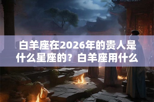 白羊座在2026年的贵人是什么星座的？白羊座用什么颜色可以招财？