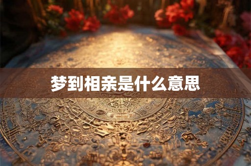 梦到相亲是什么意思 梦到相亲是什么意思