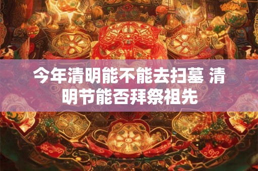 今年清明能不能去扫墓 清明节能否拜祭祖先 今年清明能不能去扫墓 清明节能否拜祭祖先