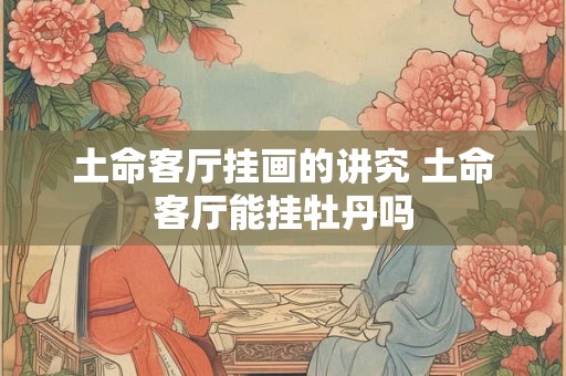 土命客厅挂画的讲究 土命客厅能挂牡丹吗