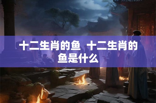 十二生肖的鱼 十二生肖的鱼是什么 十二生肖的鱼 十二生肖的鱼是什么