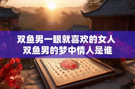 双鱼男一眼就喜欢的女人 双鱼男的梦中情人是谁