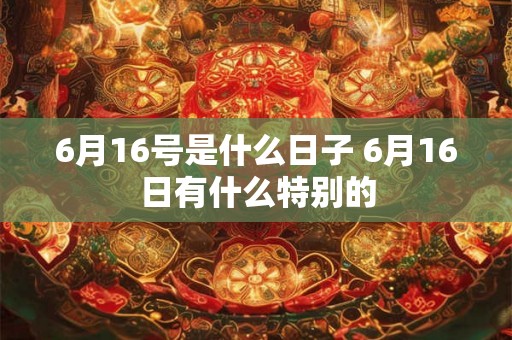 6月16号是什么日子 6月16日有什么特别的 6月16号是什么日子 6月16日有什么特别的