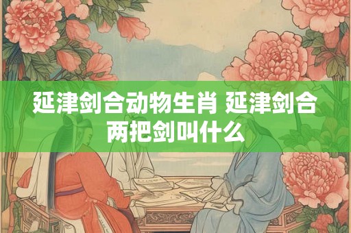 延津剑合动物生肖 延津剑合两把剑叫什么 延津剑合动物生肖 延津剑合两把剑叫什么