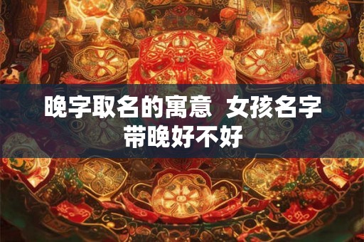 晚字取名的寓意 女孩名字带晚好不好 晚字取名的寓意 女孩名字带晚好不好