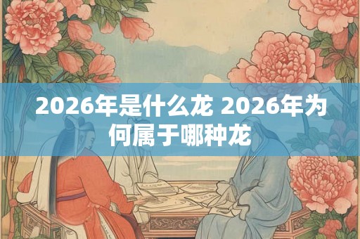 2026年是什么龙 2026年为何属于哪种龙 2026年是什么龙 2026年为何属于哪种龙