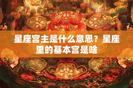 星座宫主是什么意思？星座里的基本宫是啥