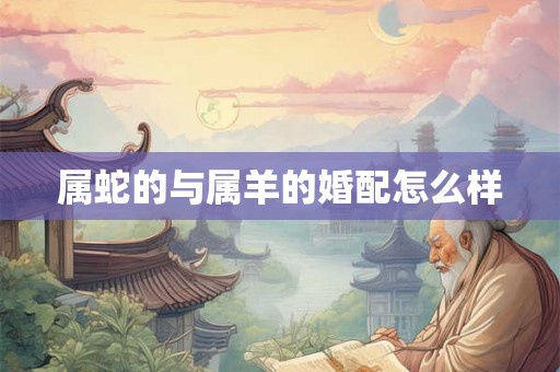 属蛇的与属羊的婚配怎么样 属蛇的与属羊的婚配怎么样