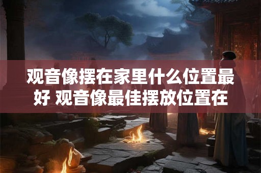 观音像摆在家里什么位置最好 观音像最佳摆放位置在哪里