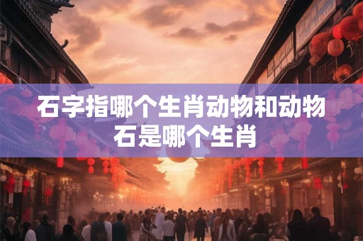 石字指哪个生肖动物和动物 石是哪个生肖 石字指哪个生肖动物和动物 石是哪个生肖