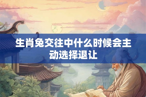 生肖兔交往中什么时候会主动选择退让