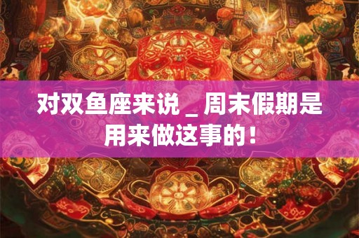 对双鱼座来说＿周末假期是用来做这事的！