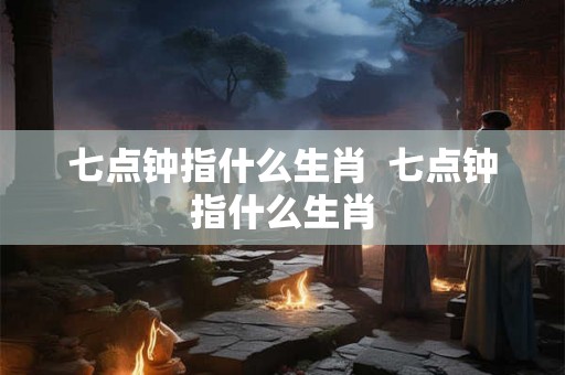 七点钟指什么生肖  七点钟指什么生肖