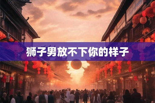 狮子男放不下你的样子 狮子男放不下你的样子