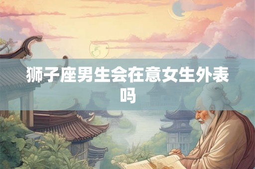 狮子座男生会在意女生外表吗 狮子座男生会在意女生外表吗