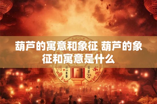 葫芦的寓意和象征 葫芦的象征和寓意是什么