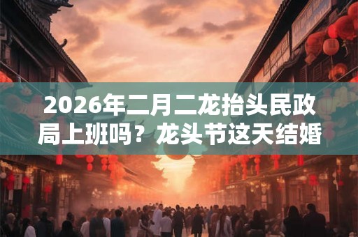 2026年二月二龙抬头民政局上班吗？龙头节这天结婚吉利吗？