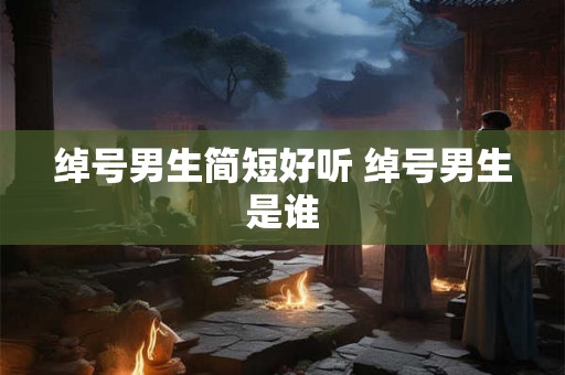 绰号男生简短好听 绰号男生是谁 绰号男生简短好听 绰号男生是谁