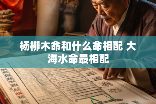 杨柳木命和什么命相配 大海水命最相配 杨柳木命和什么命相配 大海水命最相配