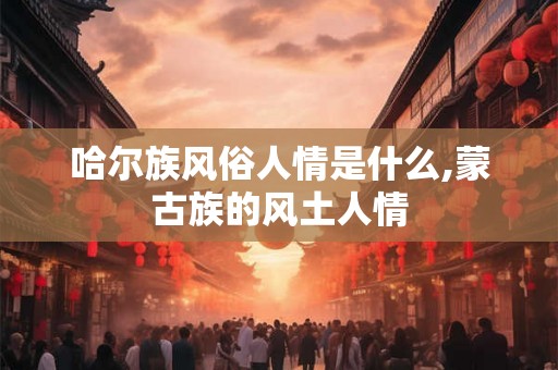 哈尔族风俗人情是什么,蒙古族的风土人情