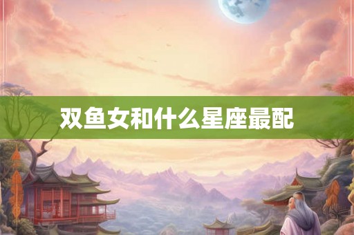 双鱼女和什么星座最配 双鱼女和什么星座最配