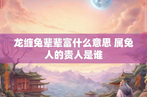 龙缠兔辈辈富什么意思 属兔人的贵人是谁