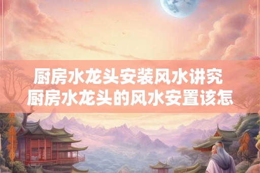 厨房水龙头安装风水讲究 厨房水龙头的风水安置该怎么摆放