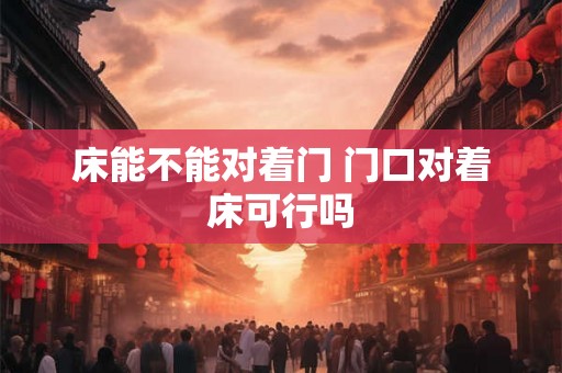 床能不能对着门 门口对着床可行吗 床能不能对着门 门口对着床可行吗