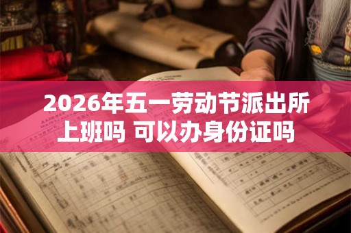2026年五一劳动节派出所上班吗 可以办身份证吗