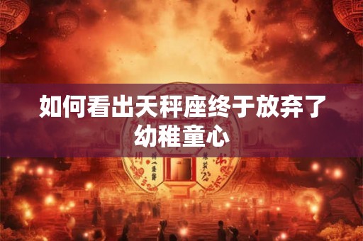 如何看出天秤座终于放弃了幼稚童心 如何看出天秤座终于放弃了幼稚童心