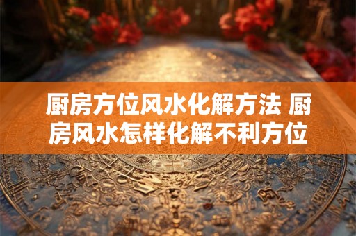 厨房方位风水化解方法 厨房风水怎样化解不利方位 厨房方位风水化解方法 厨房风水怎样化解不利方位